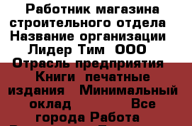Работник магазина строительного отдела › Название организации ­ Лидер Тим, ООО › Отрасль предприятия ­ Книги, печатные издания › Минимальный оклад ­ 23 000 - Все города Работа » Вакансии   . Тыва респ.,Ак-Довурак г.